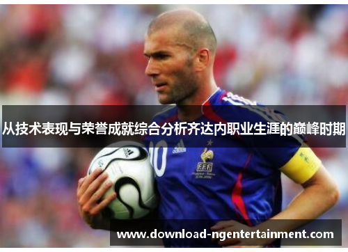 从技术表现与荣誉成就综合分析齐达内职业生涯的巅峰时期 从技术表现与荣誉成就综合分析齐达内职业生涯的巅峰时期