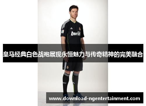 皇马经典白色战袍展现永恒魅力与传奇精神的完美融合
