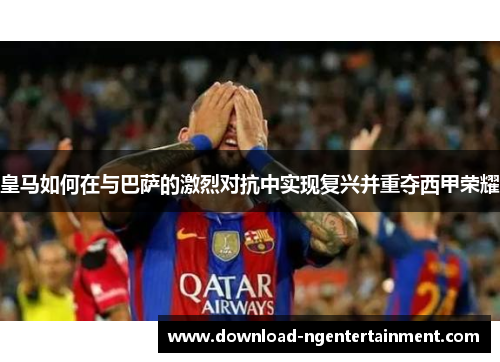 皇马如何在与巴萨的激烈对抗中实现复兴并重夺西甲荣耀 皇马如何在与巴萨的激烈对抗中实现复兴并重夺西甲荣耀