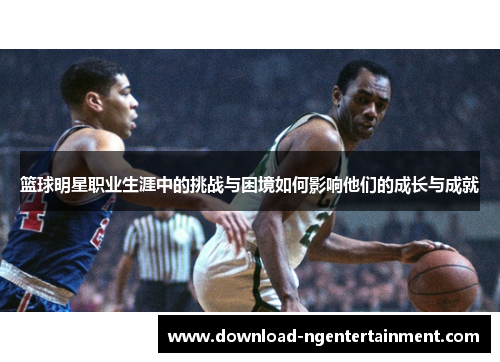 篮球明星职业生涯中的挑战与困境如何影响他们的成长与成就 篮球明星职业生涯中的挑战与困境如何影响他们的成长与成就