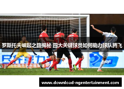 罗斯托夫崛起之路揭秘 四大关键球员如何助力球队腾飞 罗斯托夫崛起之路揭秘 四大关键球员如何助力球队腾飞