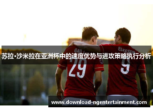 苏拉·沙米拉在亚洲杯中的速度优势与进攻策略执行分析 苏拉·沙米拉在亚洲杯中的速度优势与进攻策略执行分析