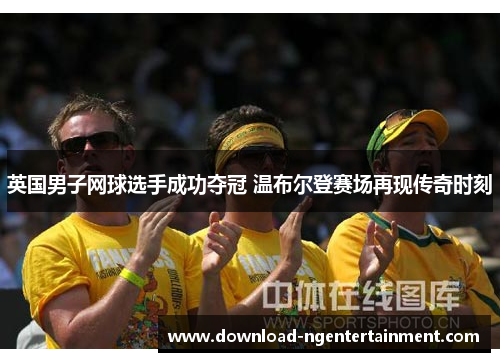 英国男子网球选手成功夺冠 温布尔登赛场再现传奇时刻 英国男子网球选手成功夺冠 温布尔登赛场再现传奇时刻