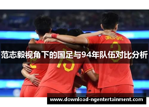 范志毅视角下的国足与94年队伍对比分析 范志毅视角下的国足与94年队伍对比分析