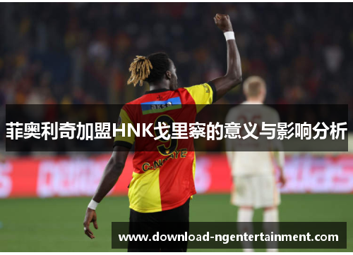 菲奥利奇加盟HNK戈里察的意义与影响分析 菲奥利奇加盟HNK戈里察的意义与影响分析