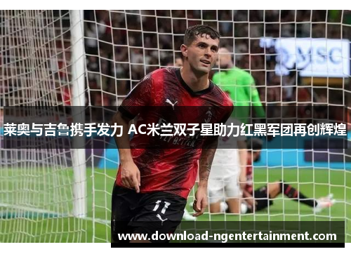 莱奥与吉鲁携手发力 AC米兰双子星助力红黑军团再创辉煌 莱奥与吉鲁携手发力 AC米兰双子星助力红黑军团再创辉煌