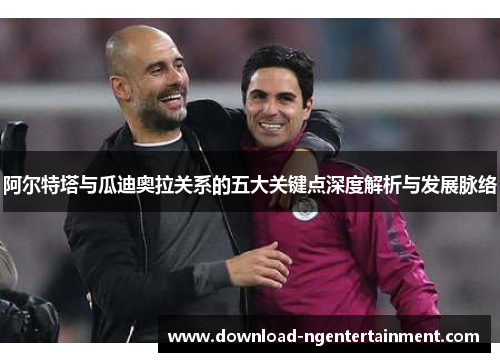 阿尔特塔与瓜迪奥拉关系的五大关键点深度解析与发展脉络