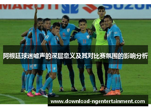 阿根廷球迷嘘声的深层意义及其对比赛氛围的影响分析