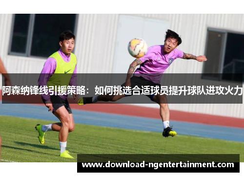 阿森纳锋线引援策略：如何挑选合适球员提升球队进攻火力