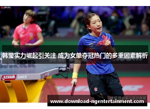 韩莹实力崛起引关注 成为女单夺冠热门的多重因素解析