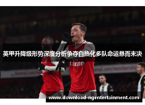 英甲升降级形势深度分析争夺白热化多队命运悬而未决