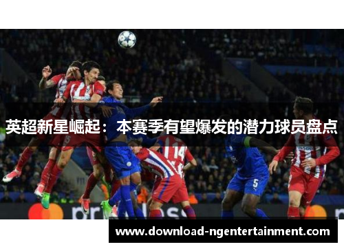 英超新星崛起:本赛季有望爆发的潜力球员盘点 英超新星崛起:本赛季有望爆发的潜力球员盘点