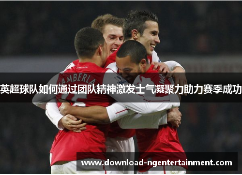 英超球队如何通过团队精神激发士气凝聚力助力赛季成功