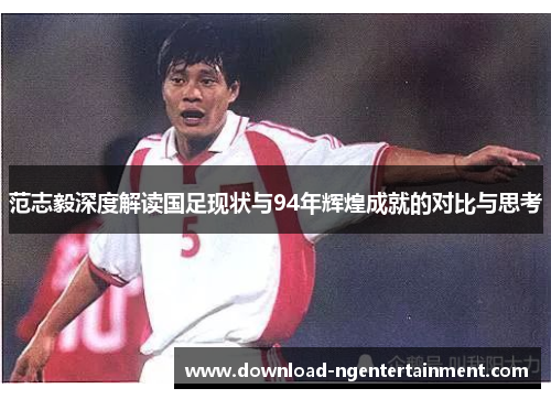范志毅深度解读国足现状与94年辉煌成就的对比与思考 范志毅深度解读国足现状与94年辉煌成就的对比与思考