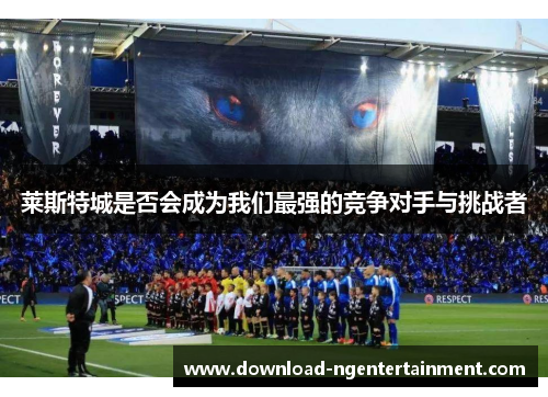 莱斯特城是否会成为我们最强的竞争对手与挑战者