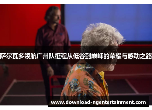 萨尔瓦多领航广州队征程从低谷到巅峰的荣耀与感动之路 萨尔瓦多领航广州队征程从低谷到巅峰的荣耀与感动之路