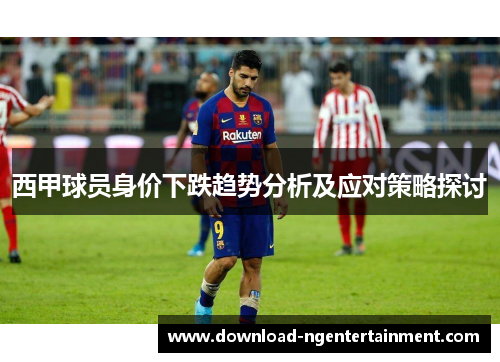 西甲球员身价下跌趋势分析及应对策略探讨 西甲球员身价下跌趋势分析及应对策略探讨