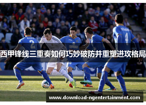西甲锋线三重奏如何巧妙破防并重塑进攻格局 西甲锋线三重奏如何巧妙破防并重塑进攻格局