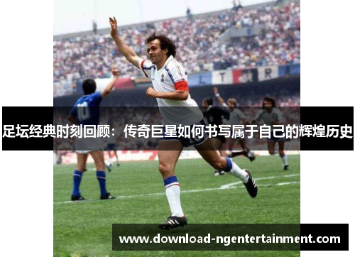 足坛经典时刻回顾：传奇巨星如何书写属于自己的辉煌历史