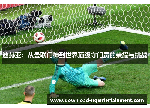 迪赫亚:从曼联门神到世界顶级守门员的荣耀与挑战 迪赫亚:从曼联门神到世界顶级守门员的荣耀与挑战