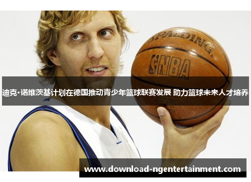 迪克·诺维茨基计划在德国推动青少年篮球联赛发展 助力篮球未来人才培养 迪克·诺维茨基计划在德国推动青少年篮球联赛发展 助力篮球未来人才培养