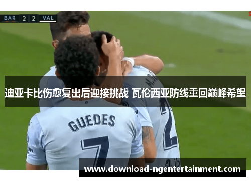 迪亚卡比伤愈复出后迎接挑战 瓦伦西亚防线重回巅峰希望 迪亚卡比伤愈复出后迎接挑战 瓦伦西亚防线重回巅峰希望