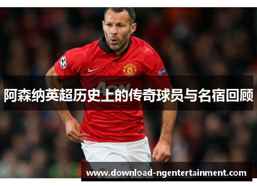 阿森纳英超历史上的传奇球员与名宿回顾