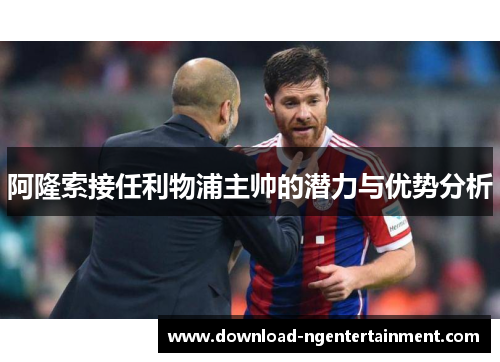 阿隆索接任利物浦主帅的潜力与优势分析 阿隆索接任利物浦主帅的潜力与优势分析
