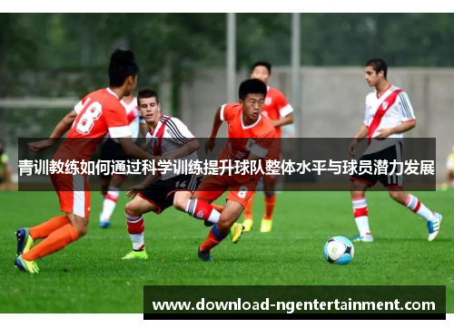青训教练如何通过科学训练提升球队整体水平与球员潜力发展 青训教练如何通过科学训练提升球队整体水平与球员潜力发展