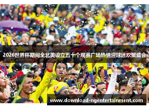2026世界杯期间全北美设立五十个观赛广场热情迎球迷欢聚盛会 2026世界杯期间全北美设立五十个观赛广场热情迎球迷欢聚盛会