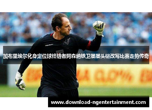 加布里埃尔化身定位球终结者阿森纳铁卫屡屡头槌改写比赛走势传奇