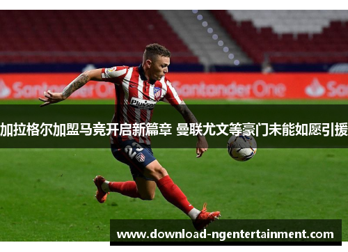 加拉格尔加盟马竞开启新篇章 曼联尤文等豪门未能如愿引援