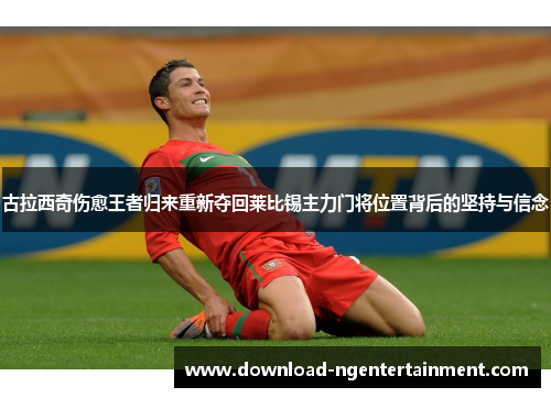 古拉西奇伤愈王者归来重新夺回莱比锡主力门将位置背后的坚持与信念