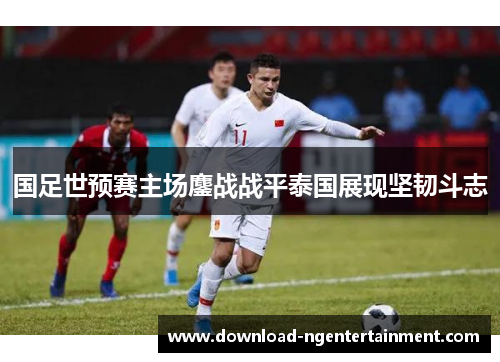 国足世预赛主场鏖战战平泰国展现坚韧斗志